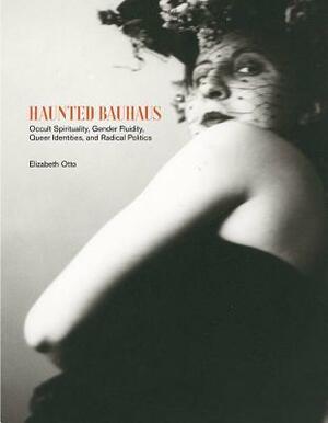 Haunted Bauhaus: Occult Spirituality, Gender Fluidity, Queer Identities, and Radical Politics by Elizabeth Otto