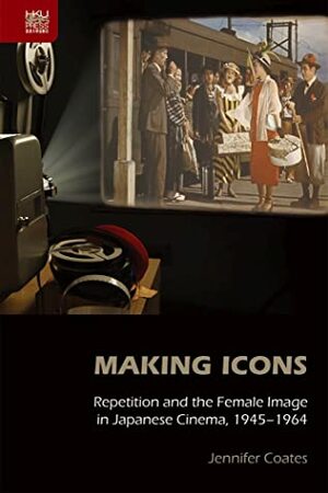 Making Icons: Repetition and the Female Image in Japanese Cinema, 1945–1964 by Jennifer Coates