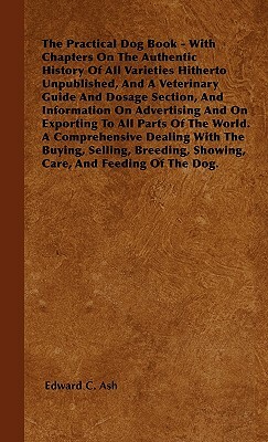 The Practical Dog Book - With Chapters On The Authentic History Of All Varieties Hitherto Unpublished, And A Veterinary Guide And Dosage Section, And by Edward C. Ash