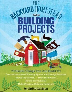 The Backyard Homestead Book of Building Projects: 76 Useful Things You Can Build to Create Customized Working Spaces and Storage Facilities, Equip the Garden, Store the Harvest, House Your Animals, and Make Practical Outdoor Furniture by Spike Carlsen