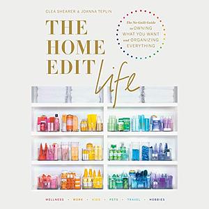 The Home Edit Life: The Complete Guide to Organizing Absolutely Everything at Work, at Home, and on the Go by Clea Shearer, Clea Shearer, Joanna Teplin