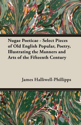 Nugae Poeticae - Select Pieces of Old English Popular, Poetry, Illustrating the Manners and Arts of the Fifteenth Century by J. O. Halliwell-Phillipps