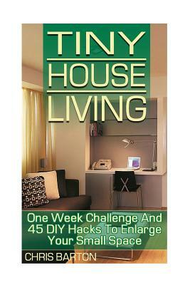 Tiny House Living: One Week Challenge And 45 DIY Hacks To Enlarge Your Small Space by Chris Barton