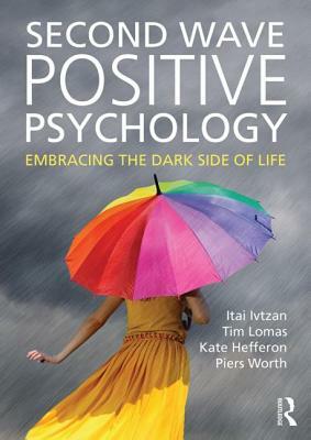 Second Wave Positive Psychology: Embracing the Dark Side of Life by Itai Ivtzan, Tim Lomas, Kate Hefferon