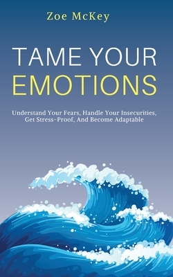 Tame Your Emotions: Understand Your Fears, Handle Your Insecurities, Get Stress-Proof, And Become Adaptable by Zoe McKey