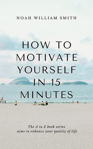 How to Motivate Yourself in 15 Minutes by Noah William Smith, Noah William Smith