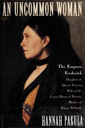 An Uncommon Woman: The Empress Frederick, Daughter of Queen Victoria, Wife of the Crown Prince of Prussia, Mother of Kaiser Wilhelm by Hannah Pakula