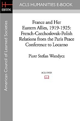 France and Her Eastern Allies, 1919-1925: French-Czechoslovak-Polish Relations from the Paris Peace Conference to Locarno by Piotr Stefan Wandycz