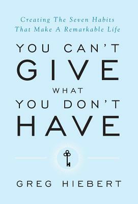 You Can't Give What You Don't Have: Creating The Seven Habits That Make A Remarkable Life by Greg Hiebert