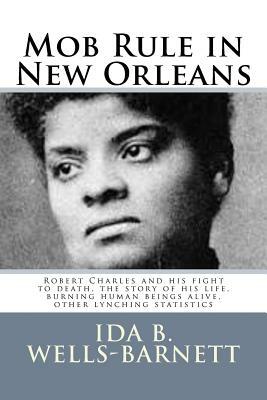 Mob Rule in New Orleans: Robert Charles and his fight to death, the story of his life, burning human beings alive, other lynching statistics by Ida B. Wells-Barnett