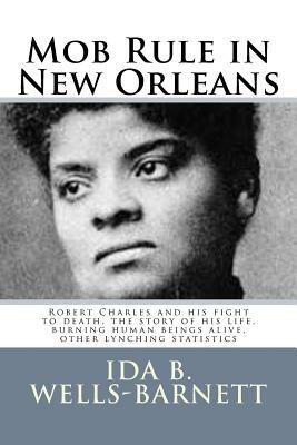 Mob Rule in New Orleans: Robert Charles and his fight to death, the story of his life, burning human beings alive, other lynching statistics by Ida B. Wells