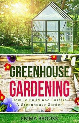 Greenhouse Gardening: How To Build And Sustain A Greenhouse Garden by Emma Brooks