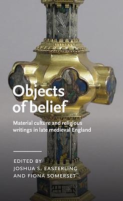 Objects of Belief: Material Culture and Religious Writings in Late Medieval England by Joshua Easterling, Professor Comparative Literary and Cultural Studies and English Fiona Somerset, Fiona Somerset