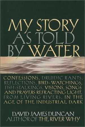 My Story as told by Water: Confessions, Druidic Rants, Reflections, Bird-watchings, Fish-stalkings, Visions, Songs and Prayers Refracting Light, from Living Rivers, in the Age of the Industrial Dark by David James Duncan
