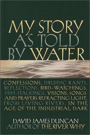 My Story as told by Water: Confessions, Druidic Rants, Reflections, Bird-watchings, Fish-stalkings, Visions, Songs and Prayers Refracting Light, from Living Rivers, in the Age of the Industrial Dark by David James Duncan