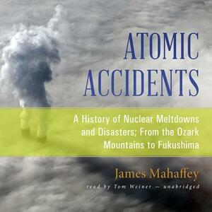 Atomic Accidents: A History of Nuclear Meltdowns and Disasters; From the Ozark Mountains to Fukushima by James Mahaffey