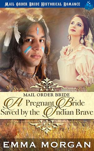 Mail Order Bride: A Pregnant Bride Saved by the Indian Brave by Emma Morgan