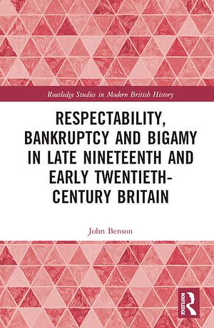 Respectability, Bankruptcy and Bigamy in Late Nineteenth- and Early Twentieth-Century Britain by John Benson
