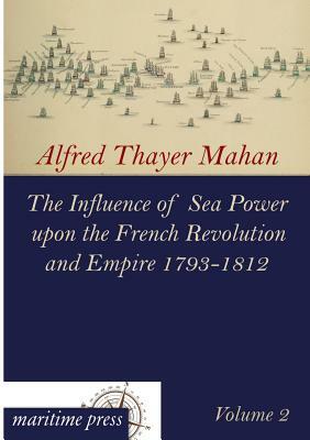 The Influence of Sea Power Upon the French Revolution and Empire 1793-1812 by Alfred Thayer Mahan