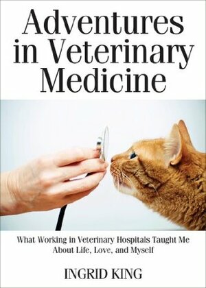 Adventures in Veterinary Medicine: What Working in Veterinary Hospitals Taught Me About Life, Love and Myself by Ingrid King