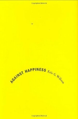 Against Happiness: In Praise of Melancholy by Eric G. Wilson