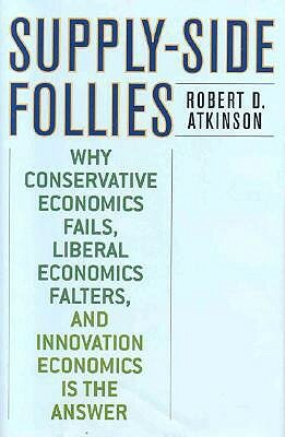 Supply-Side Follies: Why Conservative Economics Fails, Liberal Economics Falters, and Innovation Economics is the Answer by Robert D. Atkinson