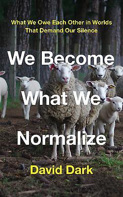 We Become What We Normalize: What We Owe Each Other in Worlds That Demand Our Silence by David Dark