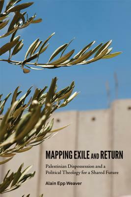 Mapping Exile and Return: Palestinian Dispossession and a Political Theology for a Shared Future by Weaver Alain Epp