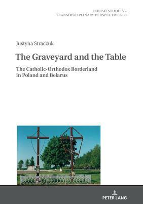 The Graveyard and the Table: The Catholic-Orthodox Borderland in Poland and Belarus by Justyna Straczuk, Jaroslaw Fazan