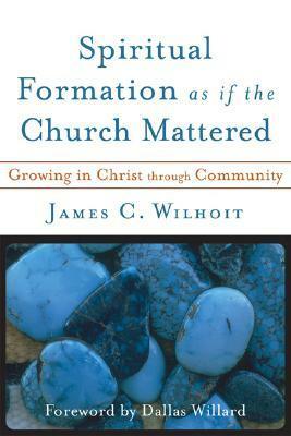 Spiritual Formation as If the Church Mattered: Growing in Christ Through Community by James C. Wilhoit
