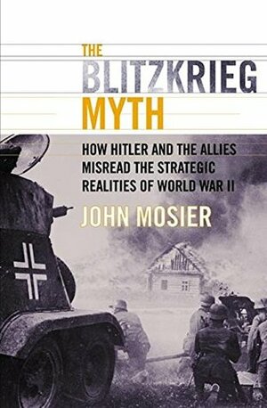 The Blitzkrieg Myth: How Hitler and the Allies Misread the Strategic Realities of World War II by John Mosier