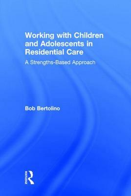 Working with Children and Adolescents in Residential Care: A Strengths-Based Approach by Bob Bertolino