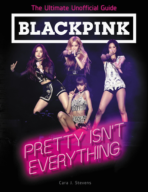 Blackpink: Pretty Isn't Everything: The Ultimate Unofficial Guide by Cara J. Stevens