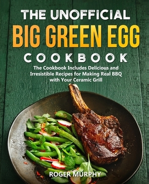 The Unofficial Big Green Egg Cookbook: The Cookbook Includes Delicious and Irresistible Recipes for Making Real BBQ with Your Ceramic Grill by Roger Murphy