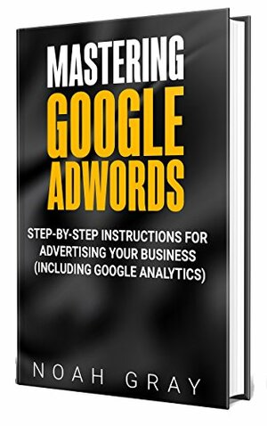 Mastering Google Adwords 2019: Step-by-Step Instructions for Advertising Your Business by Noah Gray