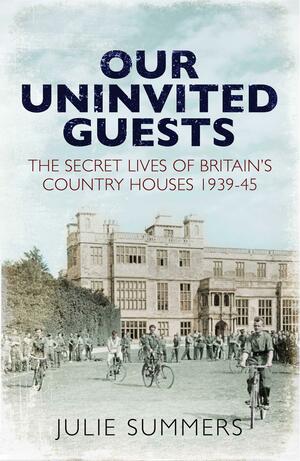 Our Uninvited Guests: The Secret Life of Britain's Country Houses 1939-45 by Julie Summers