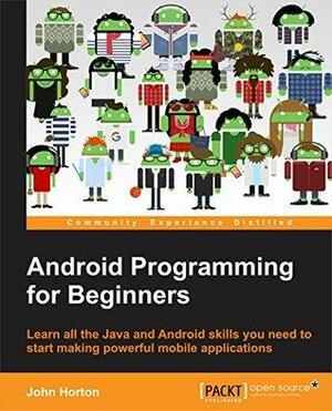 Android Programming for Beginners: Learn All the Java and Android Skills You Need to Start Making Powerful Mobile Applications by John Horton