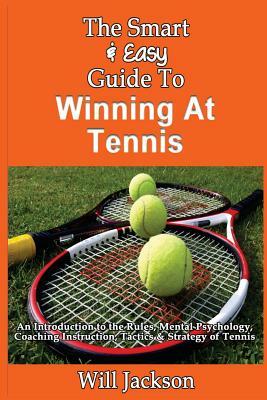 The Smart & Easy Guide To Winning At Tennis: An Introduction to the Rules, Mental Psychology, Coaching Instruction, Tactics & Strategy of Tennis by Will Jackson