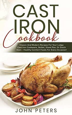 Cast Iron Cookbook: Classic and Modern Recipes for Your Lodge Cast Iron Cookware, Skillet, Sheet Pan, or Dutch Oven - Healthy Comfort Foods for Every Occasion! by John Peters