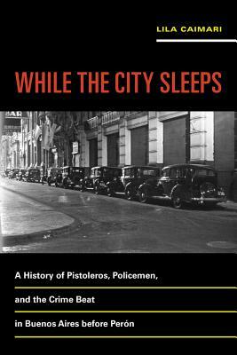 While the City Sleeps, Volume 2: A History of Pistoleros, Policemen, and the Crime Beat in Buenos Aires Before Perón by Lila Caimari