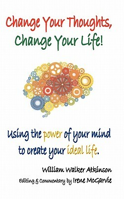 Change Your Thoughts, Change Your Life: Using the Power of Your Mind to Create Your Ideal Life by William Walker Atkinson