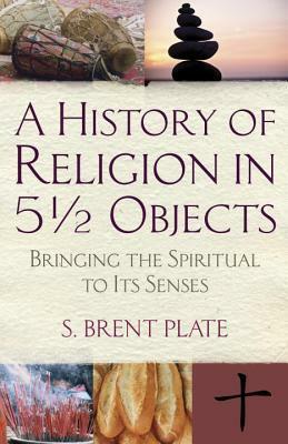 A History of Religion in 5½ Objects: Bringing the Spiritual to Its Senses by S. Brent Plate
