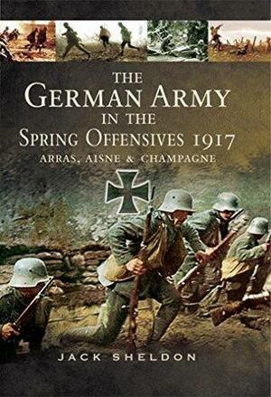 The German Army in the Spring Offensives 1917: Arras, Aisne, & Champagne by Jack Sheldon