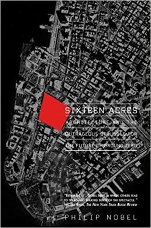 Sixteen Acres: Architecture and the Outrageous Struggle for the Future of Ground Zero by Philip Nobel