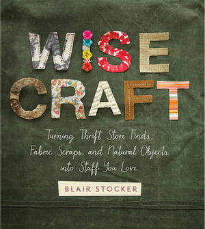Wise Craft: Turning Thrift Store Finds, Fabric Scraps, and Natural Objects Into Stuff You Love by Blair Stocker