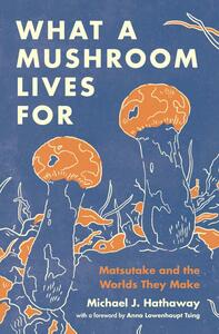 What a Mushroom Lives for: Matsutake and the Worlds They Make by Michael J Hathaway