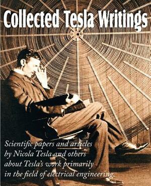 Collected Tesla Writings; Scientific Papers and Articles by Tesla and Others about Tesla's Work Primarily in the Field of Electrical Engineering by Nikola Tesla