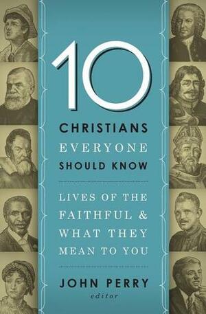 10 Christians Everyone Should Know: Lives of the Faithful and What They Mean to You by John Perry