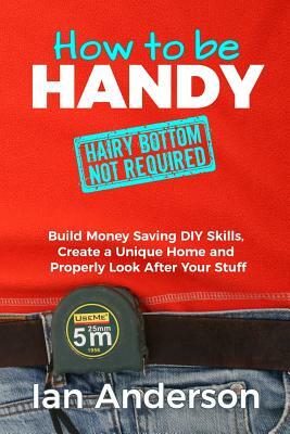 How to be Handy [hairy bottom not required]: Build Money Saving DIY Skills, Create a Unique Home and Properly Look After Your Stuff by Ian Anderson