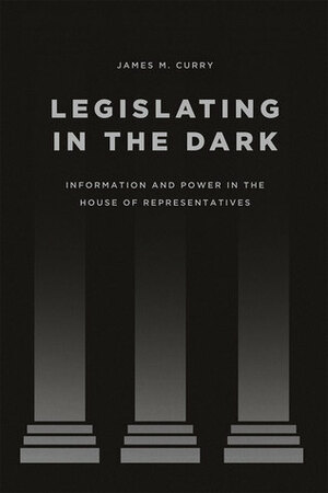 Legislating in the Dark: Information and Power in the House of Representatives by James M. Curry
